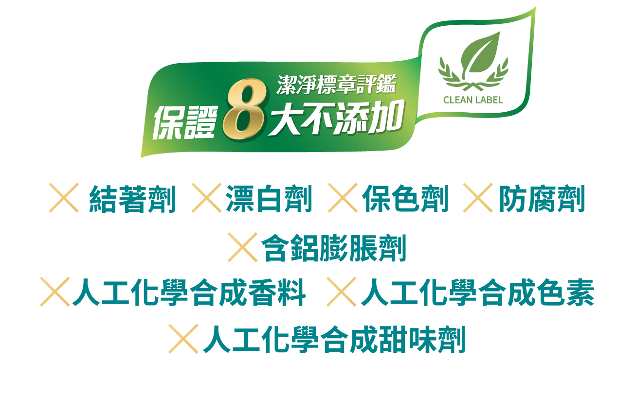 保證8大不添加：結著劑、漂白劑、色素劑、防腐劑、含鋁膨脹劑、人工化學合成香料、人工化學合成色素、人工化學合成甜味劑